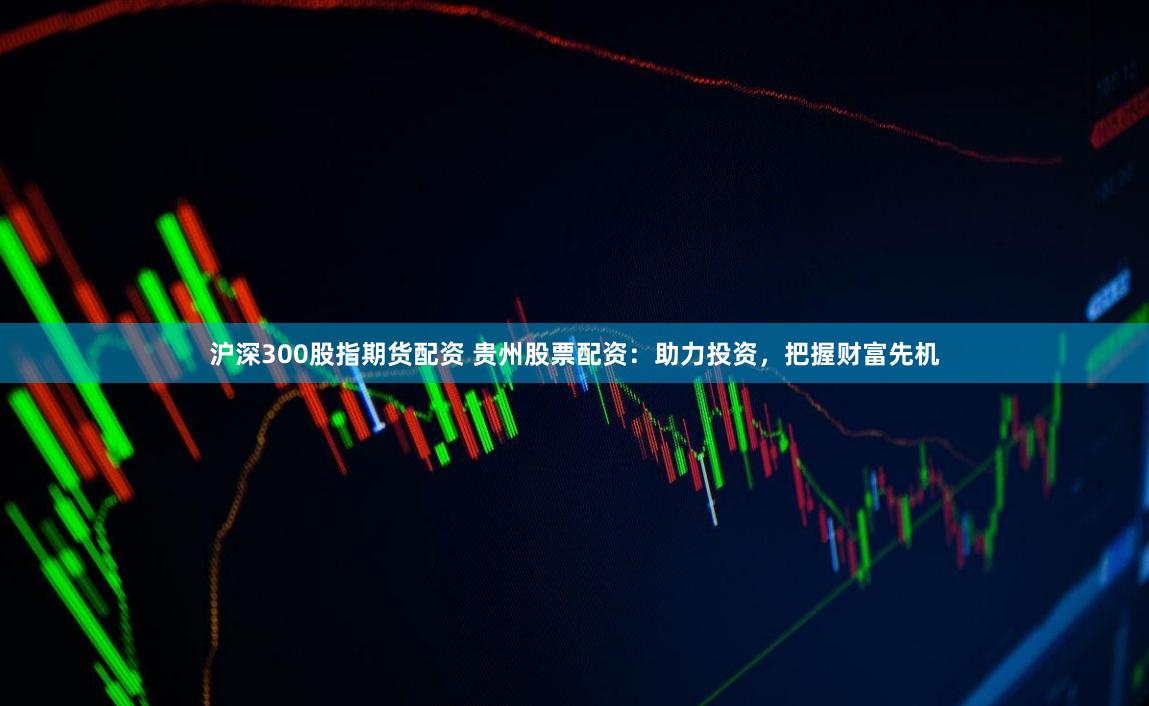 沪深300股指期货配资 贵州股票配资：助力投资，把握财富先机