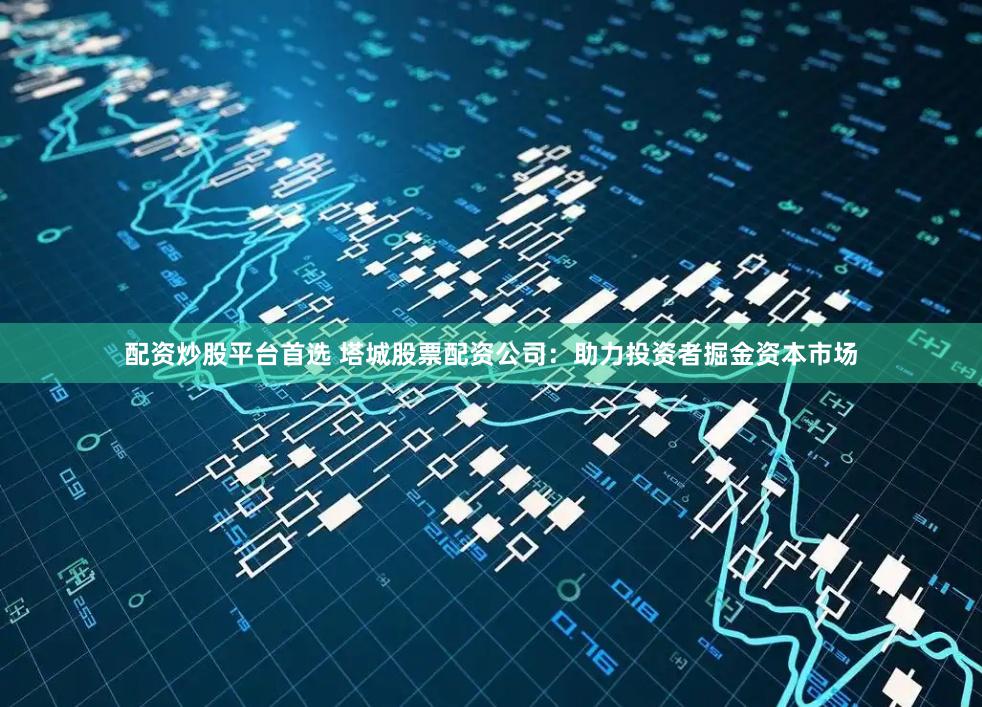 配资炒股平台首选 塔城股票配资公司：助力投资者掘金资本市场