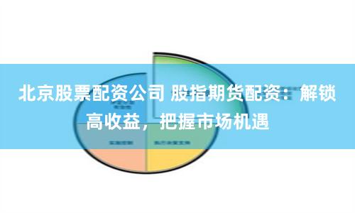 北京股票配资公司 股指期货配资：解锁高收益，把握市场机遇