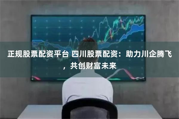 正规股票配资平台 四川股票配资：助力川企腾飞，共创财富未来