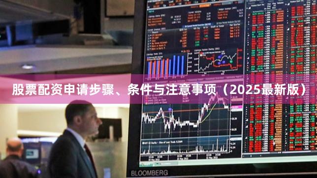 股票配资申请步骤、条件与注意事项（2025最新版）